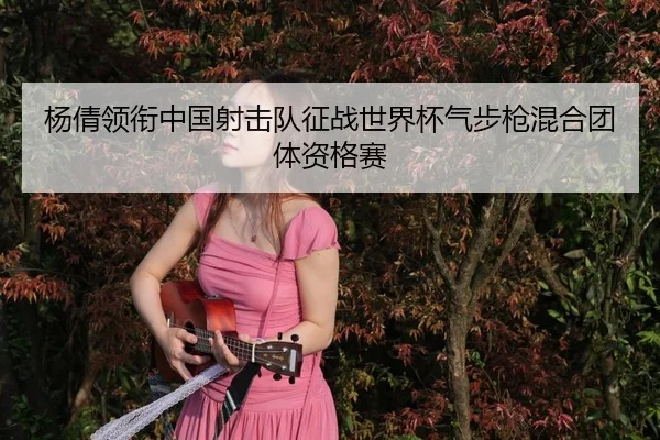 杨倩领衔中国射击队征战世界杯气步枪混合团体资格赛