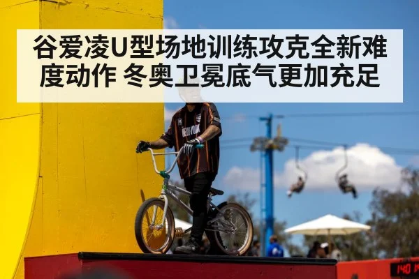 谷爱凌U型场地训练攻克全新难度动作 冬奥卫冕底气更加充足